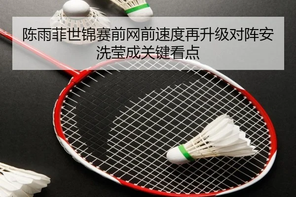 陈雨菲世锦赛前网前速度再升级对阵安洗莹成关键看点