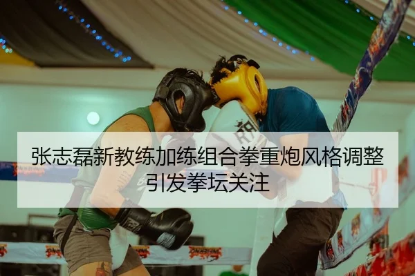 张志磊新教练加练组合拳重炮风格调整引发拳坛关注